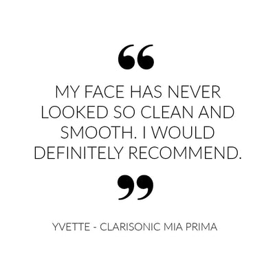 My face has never looked so clean and smooth. I would definitely recommend - Quote from Clarisonic Mia Prima customer Yvette